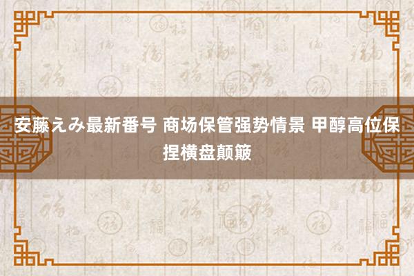 安藤えみ最新番号 商场保管强势情景 甲醇高位保捏横盘颠簸