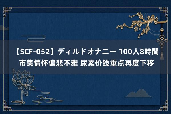 【SCF-052】ディルドオナニー 100人8時間 市集情怀偏悲不雅 尿素价钱重点再度下移