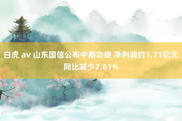 白虎 av 山东国信公布中期功绩 净利润约1.71亿元同比减少2.61%
