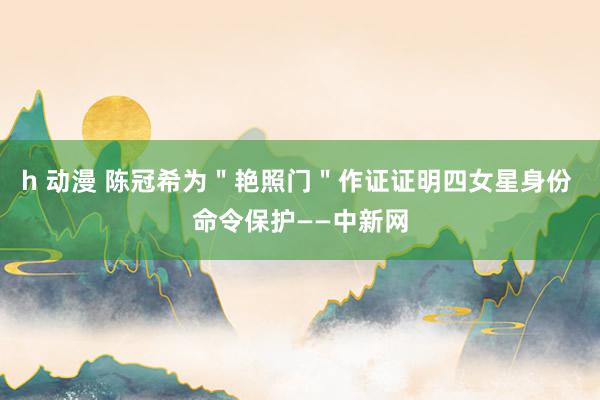 h 动漫 陈冠希为＂艳照门＂作证证明四女星身份 命令保护——中新网