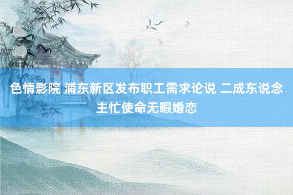 色情影院 浦东新区发布职工需求论说 二成东说念主忙使命无暇婚恋