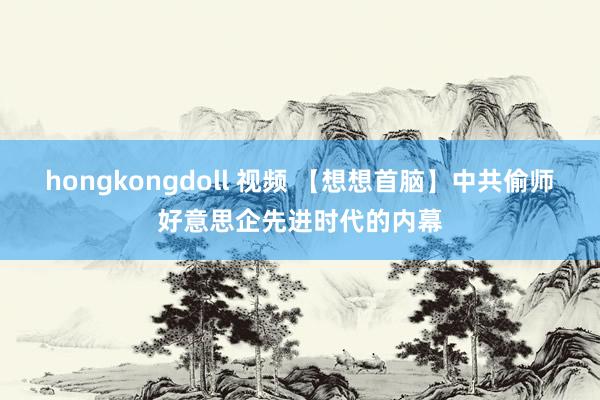 hongkongdoll 视频 【想想首脑】中共偷师好意思企先进时代的内幕