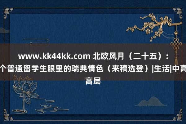 www.kk44kk.com 北欧风月（二十五）：一个普通留学生眼里的瑞典情色（来稿选登）|生活|中高层