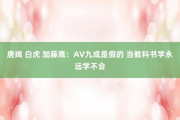 唐嫣 白虎 加藤鹰：AV九成是假的 当教科书学永远学不会