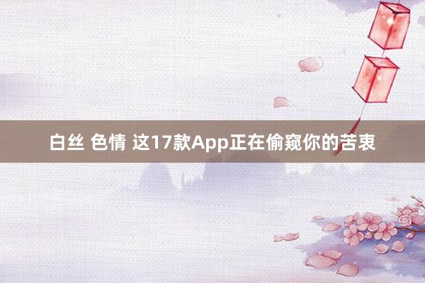 白丝 色情 这17款App正在偷窥你的苦衷