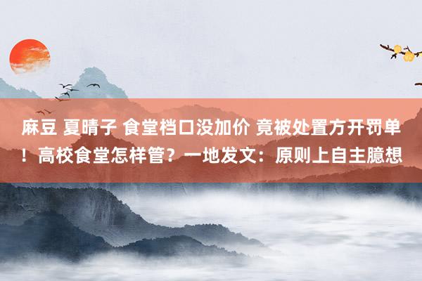 麻豆 夏晴子 食堂档口没加价 竟被处置方开罚单！高校食堂怎样管？一地发文：原则上自主臆想