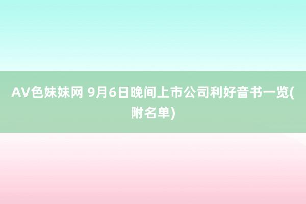 AV色妹妹网 9月6日晚间上市公司利好音书一览(附名单)