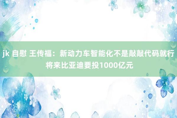 jk 自慰 王传福：新动力车智能化不是敲敲代码就行 将来比亚迪要投1000亿元