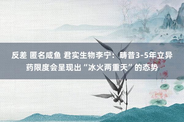 反差 匿名咸鱼 君实生物李宁：畴昔3-5年立异药限度会呈现出“冰火两重天”的态势