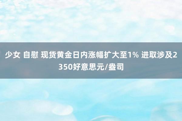 少女 自慰 现货黄金日内涨幅扩大至1% 进取涉及2350好意思元/盎司