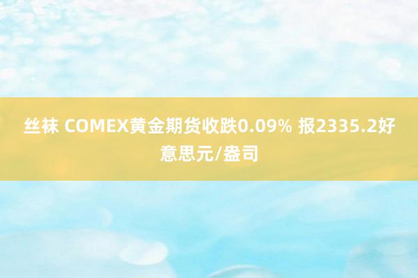 丝袜 COMEX黄金期货收跌0.09% 报2335.2好意思元/盎司