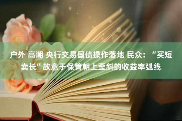 户外 高潮 央行交易国债操作落地 民众：“买短卖长”故意于保管朝上歪斜的收益率弧线