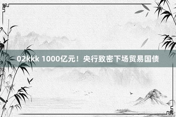 02kkk 1000亿元！央行致密下场贸易国债