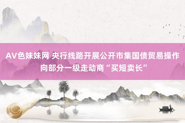 AV色妹妹网 央行线路开展公开市集国债贸易操作 向部分一级走动商“买短卖长”