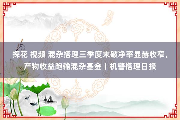 探花 视频 混杂搭理三季度末破净率显赫收窄，产物收益跑输混杂基金丨机警搭理日报