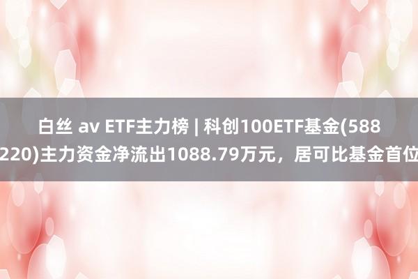 白丝 av ETF主力榜 | 科创100ETF基金(588220)主力资金净流出1088.79万元，居可比基金首位