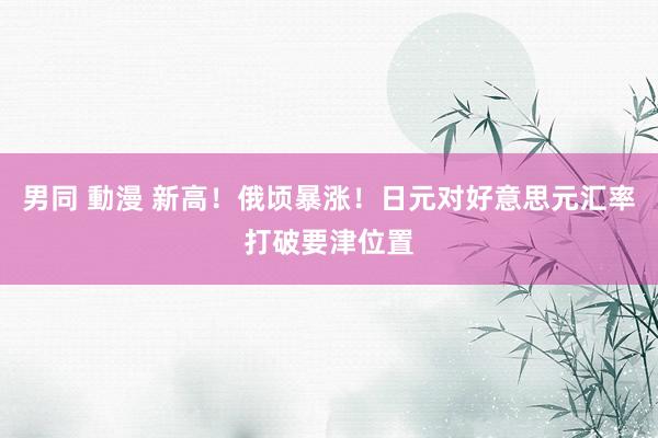 男同 動漫 新高！俄顷暴涨！日元对好意思元汇率打破要津位置