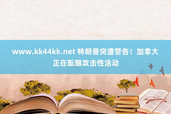 www.kk44kk.net 特朗普突遭警告！加拿大正在酝酿攻击性活动
