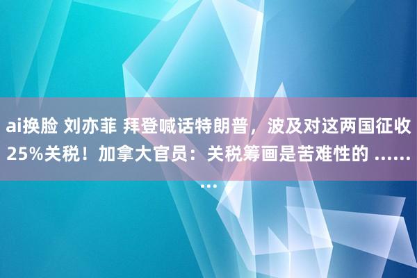 ai换脸 刘亦菲 拜登喊话特朗普，波及对这两国征收25%关税！加拿大官员：关税筹画是苦难性的 ......