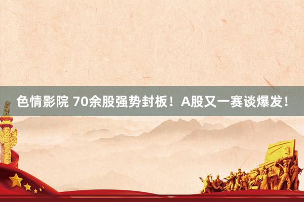 色情影院 70余股强势封板！A股又一赛谈爆发！