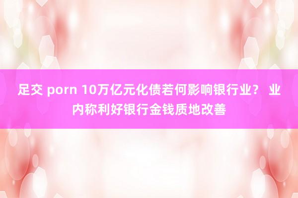 足交 porn 10万亿元化债若何影响银行业？ 业内称利好银行金钱质地改善