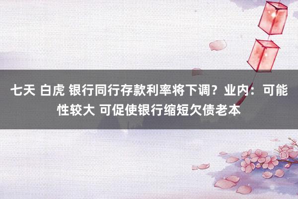 七天 白虎 银行同行存款利率将下调？业内：可能性较大 可促使银行缩短欠债老本