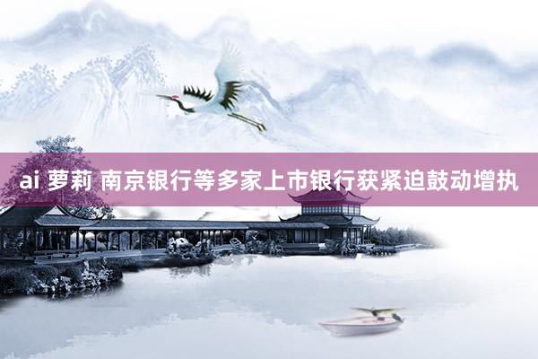 ai 萝莉 南京银行等多家上市银行获紧迫鼓动增执