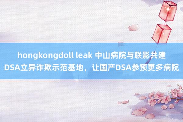hongkongdoll leak 中山病院与联影共建DSA立异诈欺示范基地，让国产DSA参预更多病院