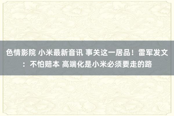 色情影院 小米最新音讯 事关这一居品！雷军发文：不怕赔本 高端化是小米必须要走的路