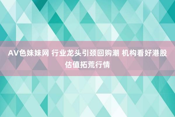 AV色妹妹网 行业龙头引颈回购潮 机构看好港股估值拓荒行情