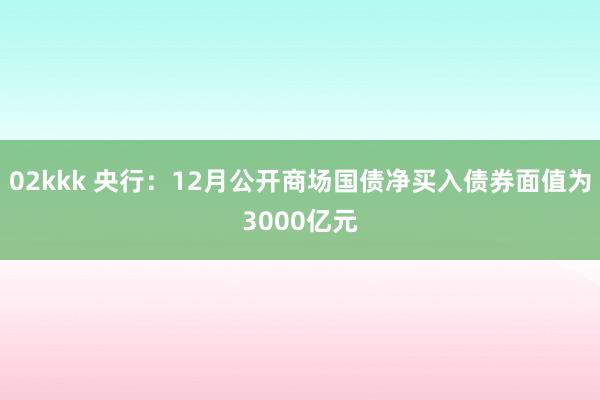 02kkk 央行：12月公开商场国债净买入债券面值为3000亿元