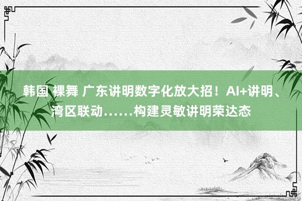 韩国 裸舞 广东讲明数字化放大招！AI+讲明、湾区联动……构建灵敏讲明荣达态