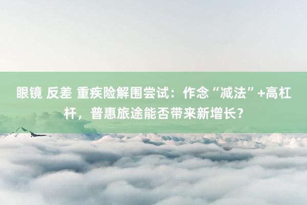 眼镜 反差 重疾险解围尝试：作念“减法”+高杠杆，普惠旅途能否带来新增长？