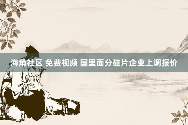 海角社区 免费视频 国里面分硅片企业上调报价