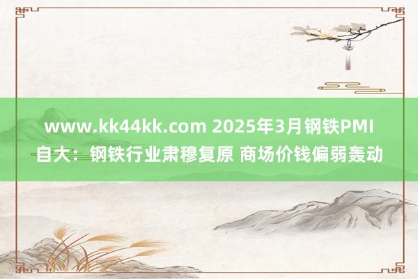 www.kk44kk.com 2025年3月钢铁PMI自大：钢铁行业肃穆复原 商场价钱偏弱轰动
