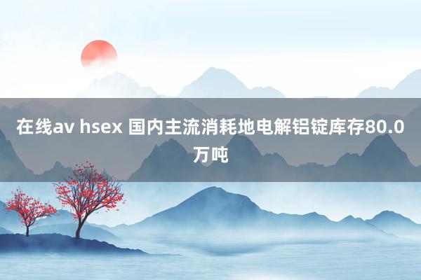 在线av hsex 国内主流消耗地电解铝锭库存80.0万吨