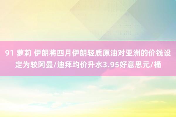 91 萝莉 伊朗将四月伊朗轻质原油对亚洲的价钱设定为较阿曼/迪拜均价升水3.95好意思元/桶
