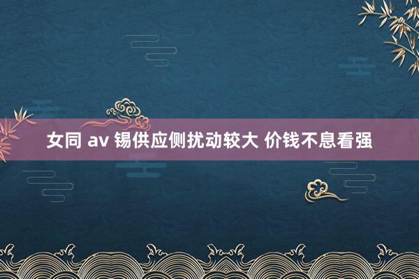 女同 av 锡供应侧扰动较大 价钱不息看强